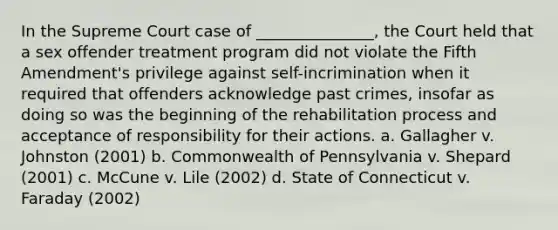 In the Supreme Court case of _______________, the Court held that a sex offender treatment program did not violate the Fifth Amendment's privilege against self-incrimination when it required that offenders acknowledge past crimes, insofar as doing so was the beginning of the rehabilitation process and acceptance of responsibility for their actions. a. Gallagher v. Johnston (2001) b. Commonwealth of Pennsylvania v. Shepard (2001) c. McCune v. Lile (2002) d. State of Connecticut v. Faraday (2002)