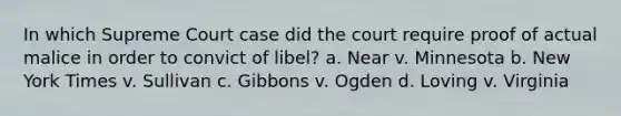 In which Supreme Court case did the court require proof of actual malice in order to convict of libel? a. Near v. Minnesota b. New York Times v. Sullivan c. Gibbons v. Ogden d. Loving v. Virginia