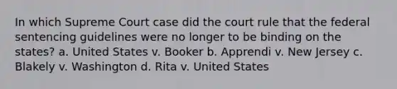 In which Supreme Court case did the court rule that the federal sentencing guidelines were no longer to be binding on the states? a. United States v. Booker b. Apprendi v. New Jersey c. Blakely v. Washington d. Rita v. United States