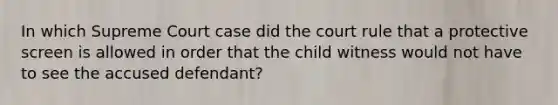 In which Supreme Court case did the court rule that a protective screen is allowed in order that the child witness would not have to see the accused defendant?