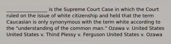 _________________ is the Supreme Court Case in which the Court ruled on the issue of white citizenship and held that the term Caucasian is only synonymous with the term white according to the "understanding of the common man." Ozawa v. United States United States v. Thind Plessy v. Ferguson United States v. Ozawa