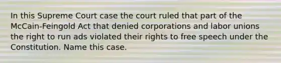 In this Supreme Court case the court ruled that part of the McCain-Feingold Act that denied corporations and labor unions the right to run ads violated their rights to free speech under the Constitution. Name this case.