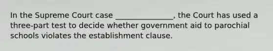 In the Supreme Court case _______________, the Court has used a three-part test to decide whether government aid to parochial schools violates the establishment clause.