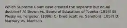 Which Supreme Court case created the separate but equal doctrine? A) Brown vs. Board of Education of Topeka (1954) B) Plessy vs. Ferguson (1896) C) Dred Scott vs. Sandford (1857) D) Marbury vs. Madison