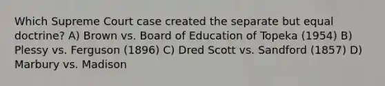 Which Supreme Court case created the separate but equal doctrine? A) Brown vs. Board of Education of Topeka (1954) B) Plessy vs. Ferguson (1896) C) Dred Scott vs. Sandford (1857) D) Marbury vs. Madison