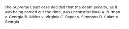 The Supreme Court case decided that the death penalty, as it was being carried out the time, was unconstitutional A. Furman v. Georgia B. Atkins v. Virginia C. Roper v. Simmons D. Coker v. Georgia