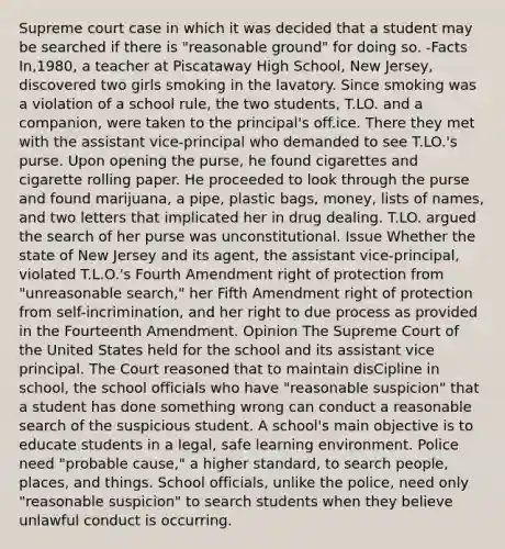 Supreme court case in which it was decided that a student may be searched if there is "reasonable ground" for doing so. -Facts In,1980, a teacher at Piscataway High School, New Jersey, discovered two girls smoking in the lavatory. Since smoking was a violation of a school rule, the two students, T.LO. and a companion, were taken to the principal's off.ice. There they met with the assistant vice-principal who demanded to see T.LO.'s purse. Upon opening the purse, he found cigarettes and cigarette rolling paper. He proceeded to look through the purse and found marijuana, a pipe, plastic bags, money, lists of names, and two letters that implicated her in drug dealing. T.LO. argued the search of her purse was unconstitutional. Issue Whether the state of New Jersey and its agent, the assistant vice-principal, violated T.L.O.'s Fourth Amendment right of protection from "unreasonable search," her Fifth Amendment right of protection from self-incrimination, and her right to due process as provided in the Fourteenth Amendment. Opinion The Supreme Court of the United States held for the school and its assistant vice principal. The Court reasoned that to maintain disCipline in school, the school officials who have "reasonable suspicion" that a student has done something wrong can conduct a reasonable search of the suspicious student. A school's main objective is to educate students in a legal, safe learning environment. Police need "probable cause," a higher standard, to search people, places, and things. School officials, unlike the police, need only "reasonable suspicion" to search students when they believe unlawful conduct is occurring.