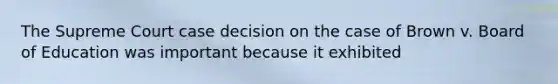 The Supreme Court case decision on the case of Brown v. Board of Education was important because it exhibited