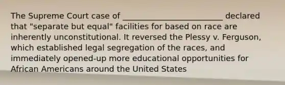 The Supreme Court case of _________________________ declared that "separate but equal" facilities for based on race are inherently unconstitutional. It reversed the Plessy v. Ferguson, which established legal segregation of the races, and immediately opened-up more educational opportunities for African Americans around the United States