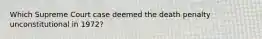 Which Supreme Court case deemed the death penalty unconstitutional in 1972?