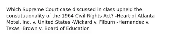 Which Supreme Court case discussed in class upheld the constitutionality of the 1964 Civil Rights Act? -Heart of Atlanta Motel, Inc. v. United States -Wickard v. Filburn -Hernandez v. Texas -Brown v. Board of Education