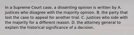 In a Supreme Court case, a dissenting opinion is written by A. justices who disagree with the majority opinion. B. the party that lost the case to appeal for another trial. C. justices who side with the majority for a different reason. D. the attorney general to explain the historical significance of a decision.