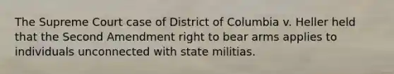 The Supreme Court case of District of Columbia v. Heller held that the Second Amendment right to bear arms applies to individuals unconnected with state militias.