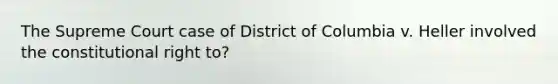 The Supreme Court case of District of Columbia v. Heller involved the constitutional right to?