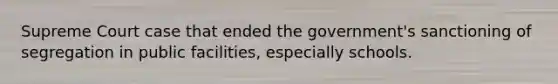 Supreme Court case that ended the government's sanctioning of segregation in public facilities, especially schools.