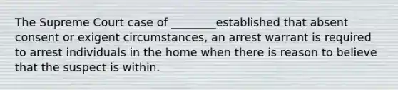 The Supreme Court case of ________established that absent consent or exigent circumstances, an arrest warrant is required to arrest individuals in the home when there is reason to believe that the suspect is within.