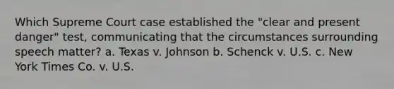 Which Supreme Court case established the "clear and present danger" test, communicating that the circumstances surrounding speech matter? a. Texas v. Johnson b. Schenck v. U.S. c. New York Times Co. v. U.S.