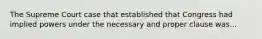 The Supreme Court case that established that Congress had implied powers under the necessary and proper clause was...