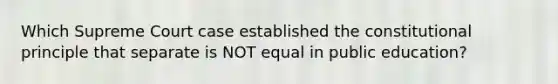 Which Supreme Court case established the constitutional principle that separate is NOT equal in public education?