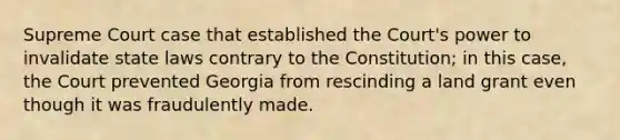 Supreme Court case that established the Court's power to invalidate state laws contrary to the Constitution; in this case, the Court prevented Georgia from rescinding a land grant even though it was fraudulently made.