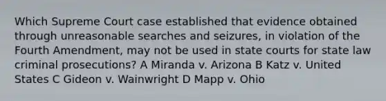 Which Supreme Court case established that evidence obtained through unreasonable searches and seizures, in violation of the Fourth Amendment, may not be used in state courts for state law criminal prosecutions? A Miranda v. Arizona B Katz v. United States C Gideon v. Wainwright D Mapp v. Ohio