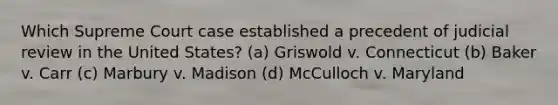 Which Supreme Court case established a precedent of judicial review in the United States? (a) Griswold v. Connecticut (b) Baker v. Carr (c) Marbury v. Madison (d) McCulloch v. Maryland