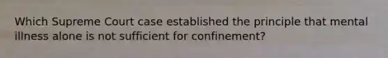 Which Supreme Court case established the principle that mental illness alone is not sufficient for confinement?