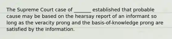 The Supreme Court case of _______ established that probable cause may be based on the hearsay report of an informant so long as the veracity prong and the basis-of-knowledge prong are satisfied by the information.