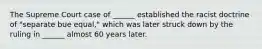 The Supreme Court case of ______ established the racist doctrine of "separate bue equal," which was later struck down by the ruling in ______ almost 60 years later.