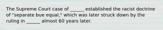 The Supreme Court case of ______ established the racist doctrine of "separate bue equal," which was later struck down by the ruling in ______ almost 60 years later.