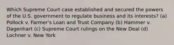 Which Supreme Court case established and secured the powers of the U.S. government to regulate business and its interests? (a) Pollock v. Farmer's Loan and Trust Company (b) Hammer v. Dagenhart (c) Supreme Court rulings on the New Deal (d) Lochner v. New York