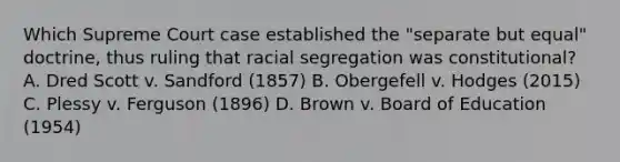 Which Supreme Court case established the "separate but equal" doctrine, thus ruling that racial segregation was constitutional? A. Dred Scott v. Sandford (1857) B. Obergefell v. Hodges (2015) C. Plessy v. Ferguson (1896) D. Brown v. Board of Education (1954)