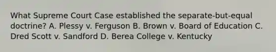 What Supreme Court Case established the separate-but-equal doctrine? A. Plessy v. Ferguson B. Brown v. Board of Education C. Dred Scott v. Sandford D. Berea College v. Kentucky