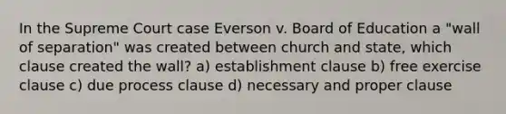 In the Supreme Court case Everson v. Board of Education a "wall of separation" was created between church and state, which clause created the wall? a) establishment clause b) free exercise clause c) due process clause d) necessary and proper clause