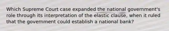 Which Supreme Court case expanded the national government's role through its interpretation of the elastic clause, when it ruled that the government could establish a national bank?