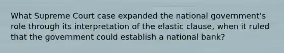 What Supreme Court case expanded the national government's role through its interpretation of the elastic clause, when it ruled that the government could establish a national bank?