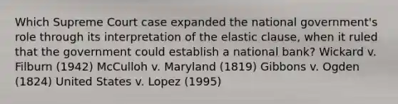 Which Supreme Court case expanded the national government's role through its interpretation of the elastic clause, when it ruled that the government could establish a national bank? Wickard v. Filburn (1942) McCulloh v. Maryland (1819) Gibbons v. Ogden (1824) United States v. Lopez (1995)