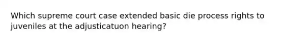 Which supreme court case extended basic die process rights to juveniles at the adjusticatuon hearing?