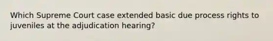 Which Supreme Court case extended basic due process rights to juveniles at the adjudication hearing?