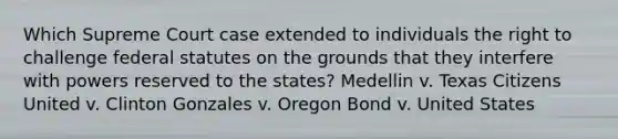 Which Supreme Court case extended to individuals the right to challenge federal statutes on the grounds that they interfere with powers reserved to the states? Medellin v. Texas Citizens United v. Clinton Gonzales v. Oregon Bond v. United States