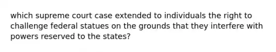 which supreme court case extended to individuals the right to challenge federal statues on the grounds that they interfere with powers reserved to the states?