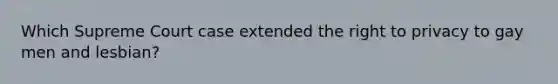 Which Supreme Court case extended the right to privacy to gay men and lesbian?