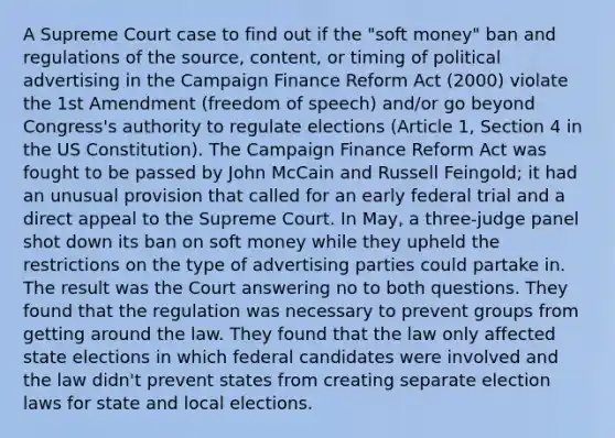 A Supreme Court case to find out if the "soft money" ban and regulations of the source, content, or timing of political advertising in the Campaign Finance Reform Act (2000) violate the 1st Amendment (freedom of speech) and/or go beyond Congress's authority to regulate elections (Article 1, Section 4 in the US Constitution). The Campaign Finance Reform Act was fought to be passed by John McCain and Russell Feingold; it had an unusual provision that called for an early federal trial and a direct appeal to the Supreme Court. In May, a three-judge panel shot down its ban on soft money while they upheld the restrictions on the type of advertising parties could partake in. The result was the Court answering no to both questions. They found that the regulation was necessary to prevent groups from getting around the law. They found that the law only affected state elections in which federal candidates were involved and the law didn't prevent states from creating separate election laws for state and local elections.