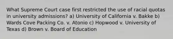 What Supreme Court case first restricted the use of racial quotas in university admissions? a) University of California v. Bakke b) Wards Cove Packing Co. v. Atonio c) Hopwood v. University of Texas d) Brown v. Board of Education