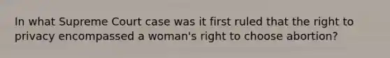 In what Supreme Court case was it first ruled that the right to privacy encompassed a woman's right to choose abortion?