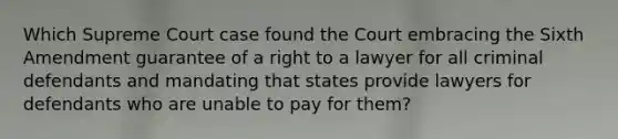 Which Supreme Court case found the Court embracing the Sixth Amendment guarantee of a right to a lawyer for all criminal defendants and mandating that states provide lawyers for defendants who are unable to pay for them?