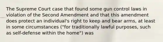 The Supreme Court case that found some gun control laws in violation of the Second Amendment and that this amendment does protect an individual's right to keep and bear arms, at least in some circumstances ("for traditionally lawful purposes, such as self-defense within the home") was