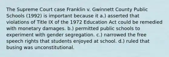 The Supreme Court case Franklin v. Gwinnett County Public Schools (1992) is important because it a.) asserted that violations of Title IX of the 1972 Education Act could be remedied with monetary damages. b.) permitted public schools to experiment with gender segregation. c.) narrowed the free speech rights that students enjoyed at school. d.) ruled that busing was unconstitutional.