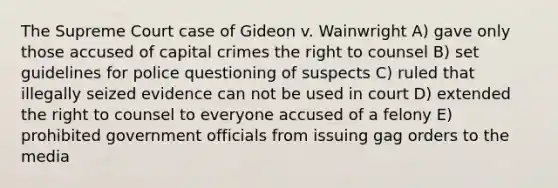 The Supreme Court case of Gideon v. Wainwright A) gave only those accused of capital crimes the right to counsel B) set guidelines for police questioning of suspects C) ruled that illegally seized evidence can not be used in court D) extended the right to counsel to everyone accused of a felony E) prohibited government officials from issuing gag orders to the media