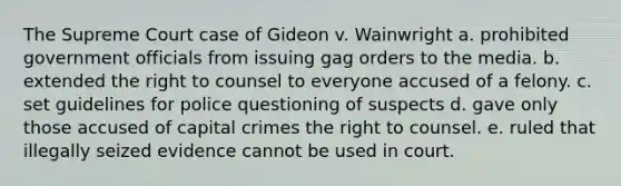 The Supreme Court case of Gideon v. Wainwright a. prohibited government officials from issuing gag orders to the media. b. extended the right to counsel to everyone accused of a felony. c. set guidelines for police questioning of suspects d. gave only those accused of capital crimes the right to counsel. e. ruled that illegally seized evidence cannot be used in court.